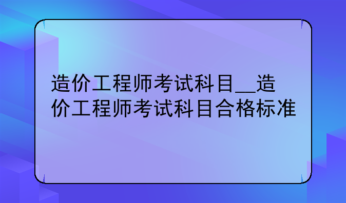 造价工程师考试科目__造价工程师考试科目合格标准