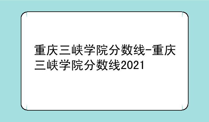 重庆三峡学院分数线-重庆三峡学院分数线2021
