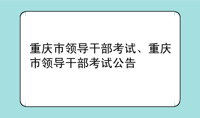 重庆市领导干部考试、重庆市领导干部考试公告