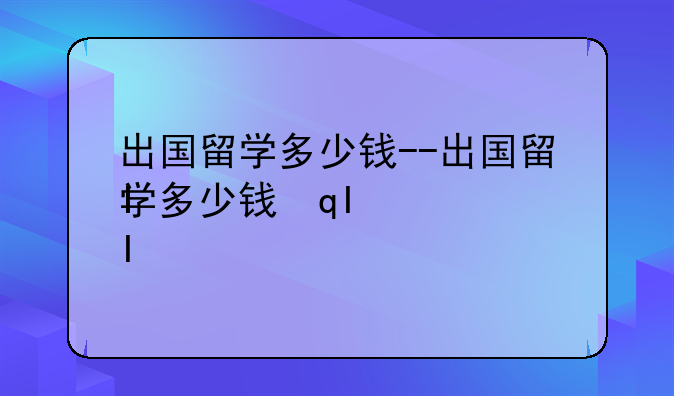 出国留学多少钱--出国留学多少钱韩国