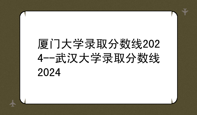 厦门大学录取分数线2024--武汉大学录取分数线2024
