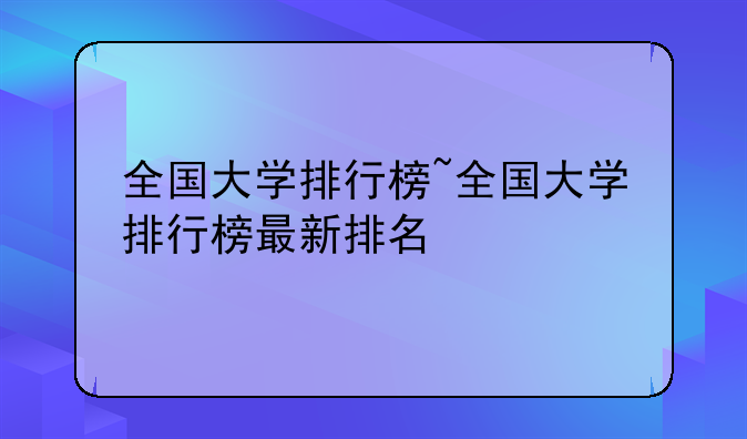 全国大学排行榜~全国大学排行榜最新排名