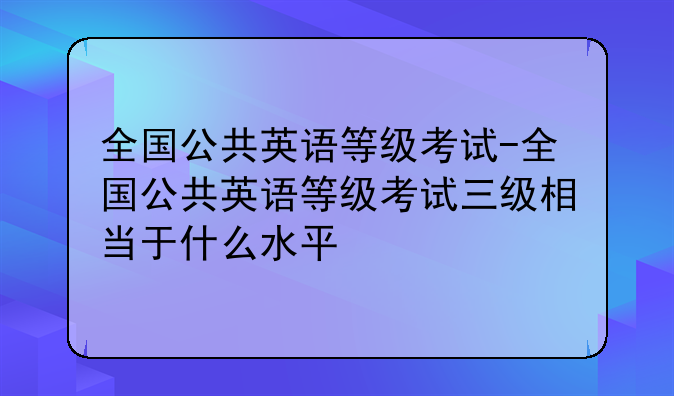 全国公共英语等级考试-全国公共英语等级考试三级相当于什么水平