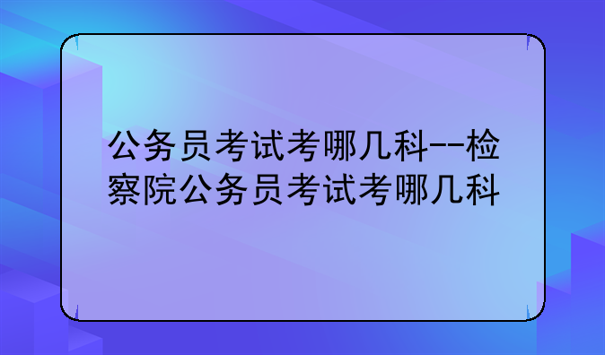 公务员考试考哪几科--检察院公务员考试考哪几科