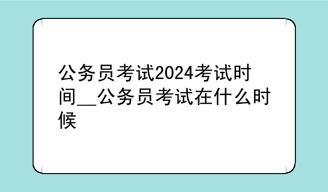 公务员考试2024考试时间__公务员考试在什么时候