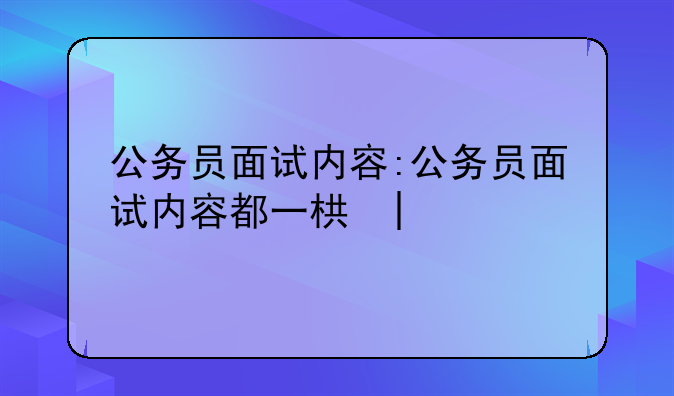 公务员面试内容:公务员面试内容都一样吗