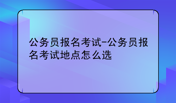 公务员报名考试-公务员报名考试地点怎么选