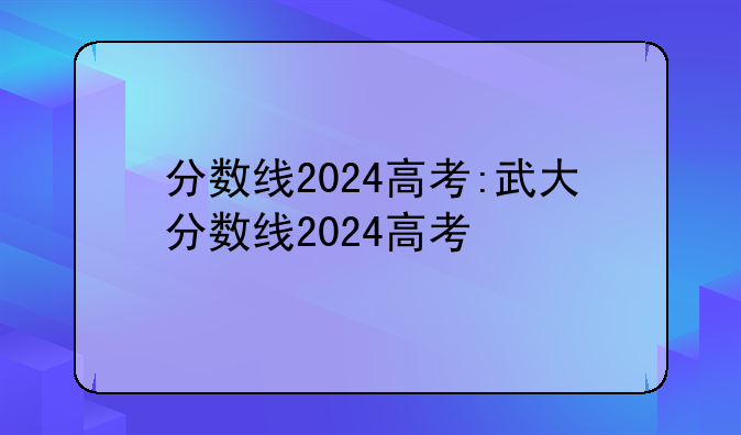 分数线2024高考:武大分数线2024高考