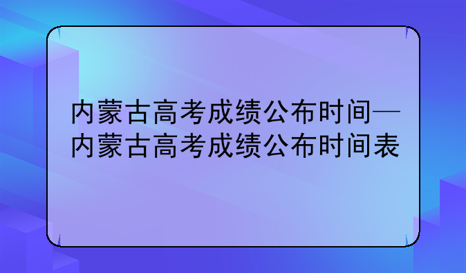 内蒙古高考成绩公布时间—内蒙古高考成绩公布时间表