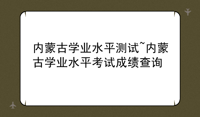 内蒙古学业水平测试~内蒙古学业水平考试成绩查询