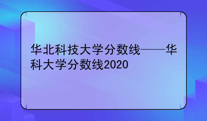 华北科技大学分数线——华科大学分数线2020