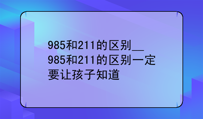 985和211的区别__985和211的区别一定要让孩子知道